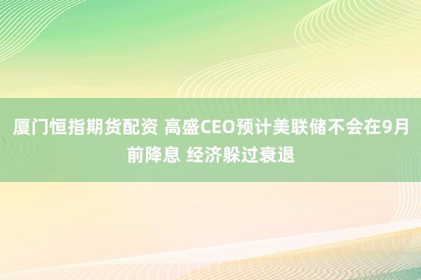 厦门恒指期货配资 高盛CEO预计美联储不会在9月前降息 经济躲过衰退