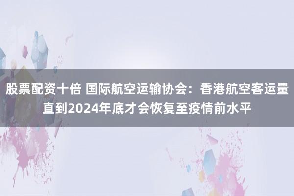 股票配资十倍 国际航空运输协会：香港航空客运量直到2024年底才会恢复至疫情前水平