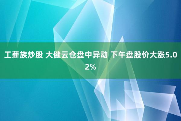 工薪族炒股 大健云仓盘中异动 下午盘股价大涨5.02%