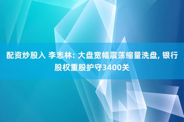 配资炒股入 李志林: 大盘宽幅震荡缩量洗盘, 银行股权重股护守3400关