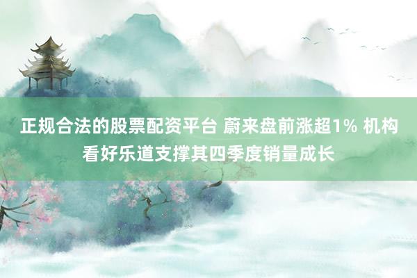 正规合法的股票配资平台 蔚来盘前涨超1% 机构看好乐道支撑其四季度销量成长