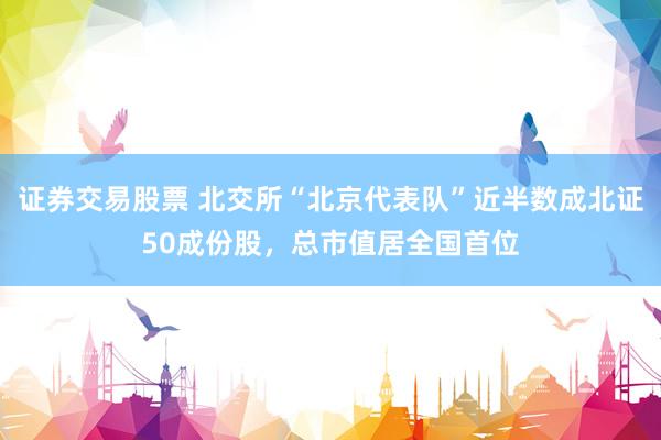 证券交易股票 北交所“北京代表队”近半数成北证50成份股，总市值居全国首位