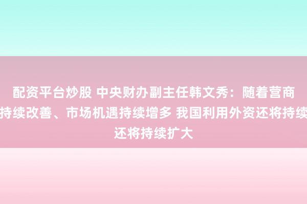 配资平台炒股 中央财办副主任韩文秀：随着营商环境持续改善、市场机遇持续增多 我国利用外资还将持续扩大