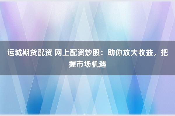 运城期货配资 网上配资炒股：助你放大收益，把握市场机遇