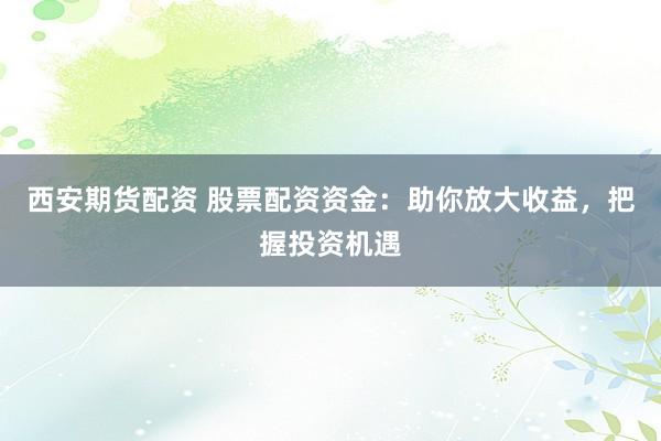 西安期货配资 股票配资资金：助你放大收益，把握投资机遇