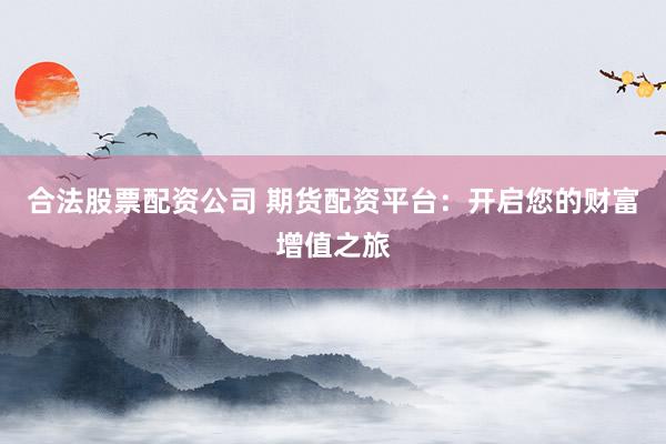 合法股票配资公司 期货配资平台：开启您的财富增值之旅