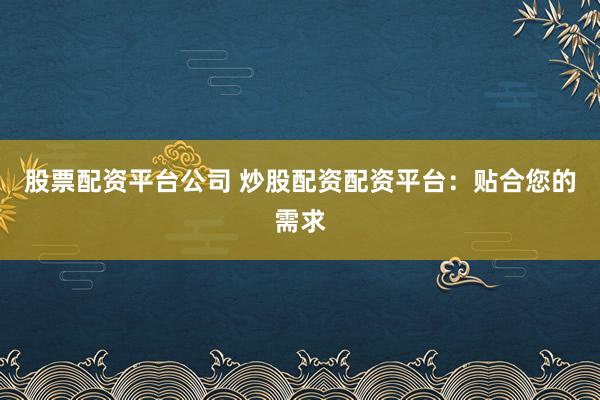 股票配资平台公司 炒股配资配资平台：贴合您的需求