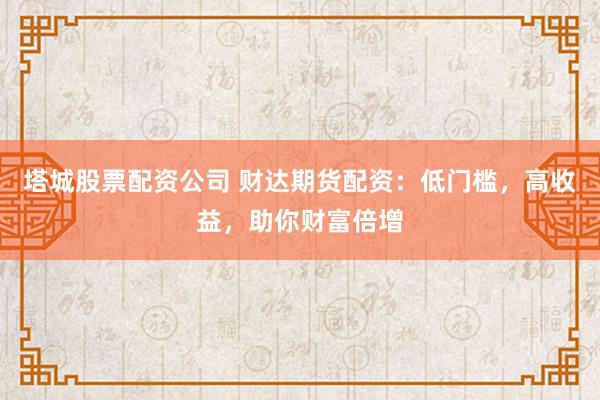 塔城股票配资公司 财达期货配资：低门槛，高收益，助你财富倍增