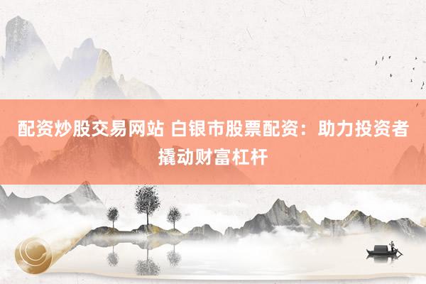 配资炒股交易网站 白银市股票配资：助力投资者撬动财富杠杆