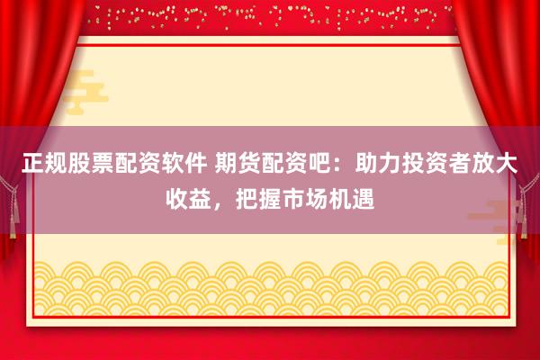 正规股票配资软件 期货配资吧：助力投资者放大收益，把握市场机遇