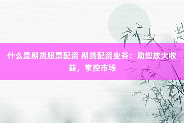 什么是期货股票配资 期货配资业务：助您放大收益，掌控市场
