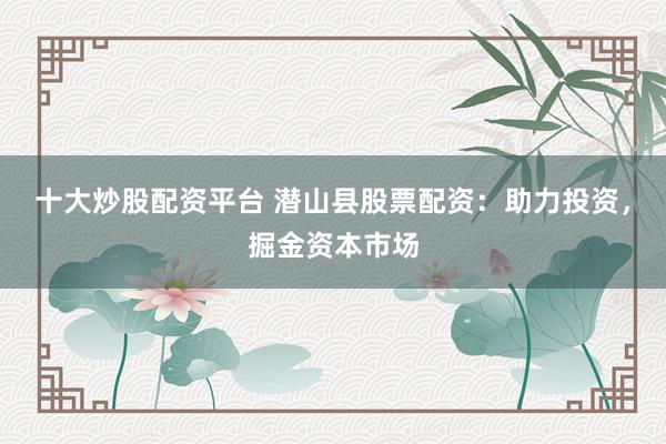 十大炒股配资平台 潜山县股票配资：助力投资，掘金资本市场