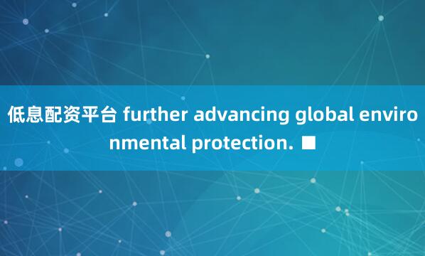 低息配资平台 further advancing global environmental protection. ■