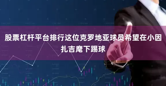 股票杠杆平台排行这位克罗地亚球员希望在小因扎吉麾下踢球