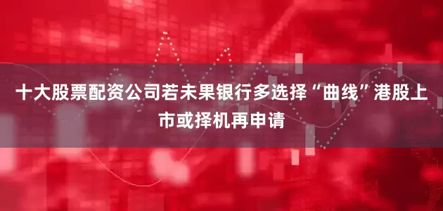 十大股票配资公司若未果银行多选择“曲线”港股上市或择机再申请