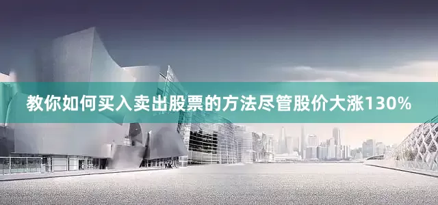 教你如何买入卖出股票的方法尽管股价大涨130%