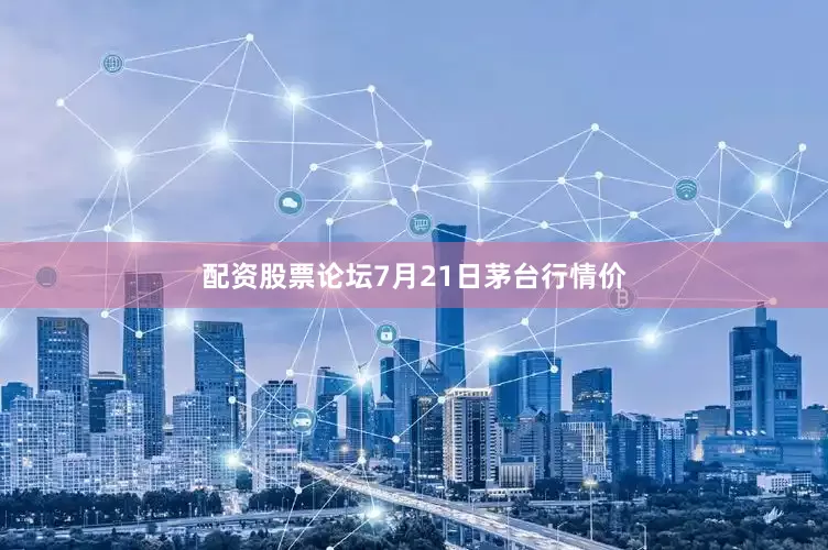 配资股票论坛7月21日茅台行情价