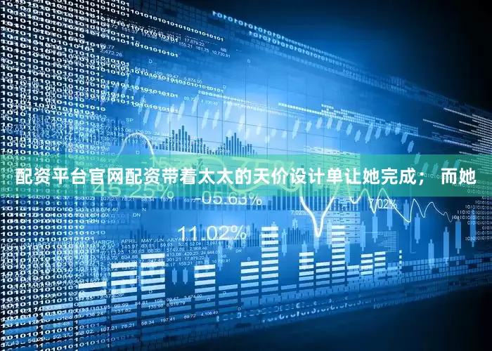 配资平台官网配资带着太太的天价设计单让她完成； 而她