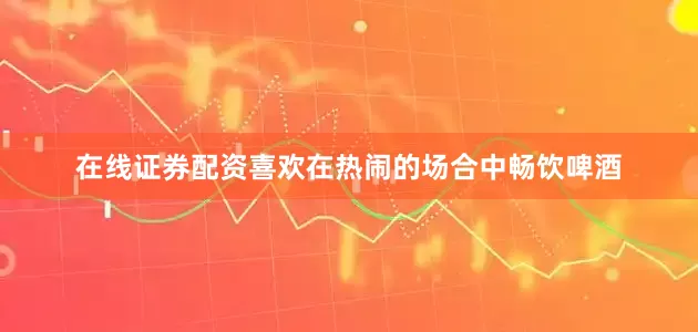在线证券配资喜欢在热闹的场合中畅饮啤酒
