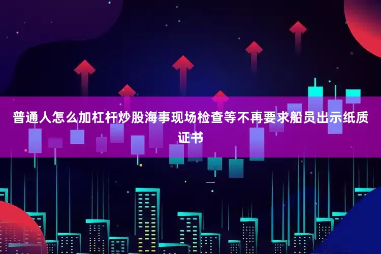 普通人怎么加杠杆炒股海事现场检查等不再要求船员出示纸质证书
