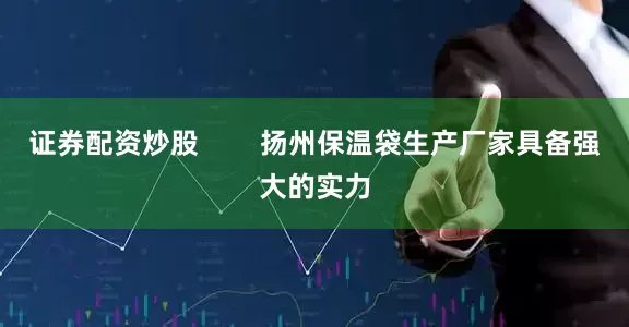 证券配资炒股        扬州保温袋生产厂家具备强大的实力