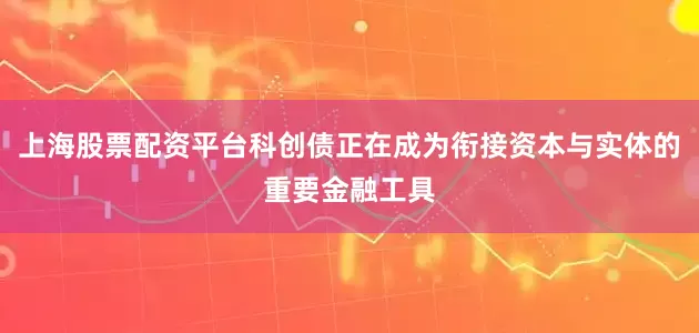 上海股票配资平台科创债正在成为衔接资本与实体的重要金融工具