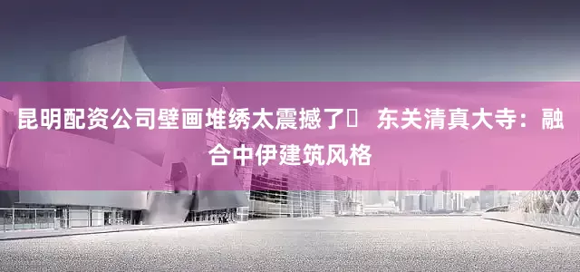 昆明配资公司壁画堆绣太震撼了❷ 东关清真大寺：融合中伊建筑风格