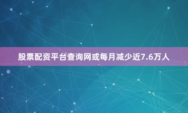 股票配资平台查询网或每月减少近7.6万人