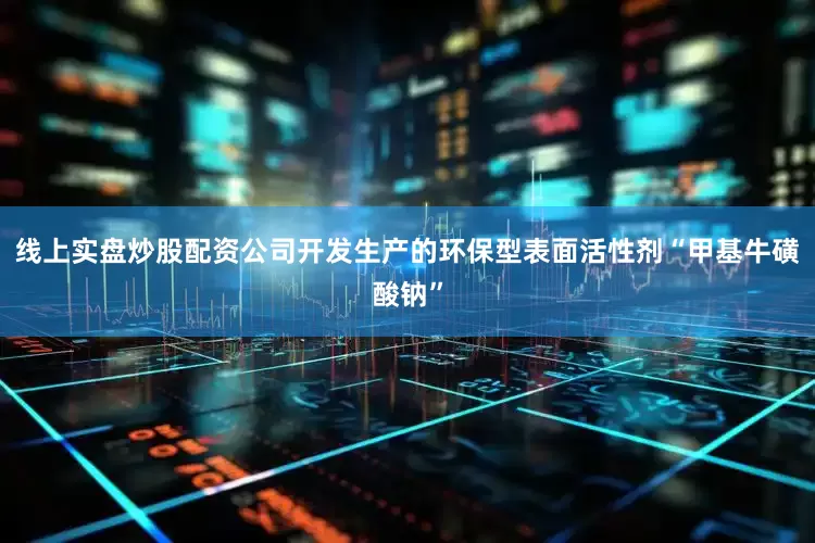 线上实盘炒股配资公司开发生产的环保型表面活性剂“甲基牛磺酸钠”
