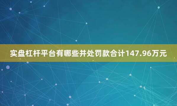 实盘杠杆平台有哪些并处罚款合计147.96万元