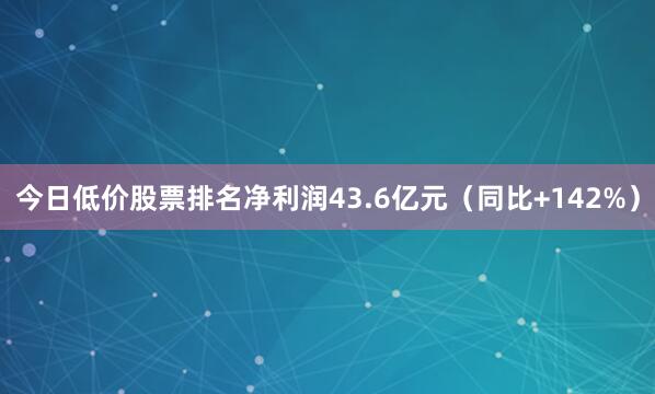 今日低价股票排名净利润43.6亿元(同比+142%)