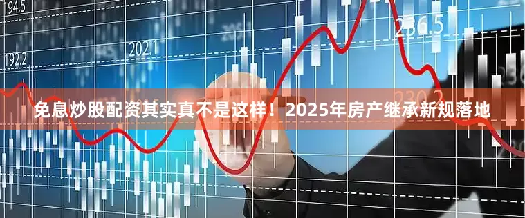 免息炒股配资其实真不是这样!2025年房产继承新规落地