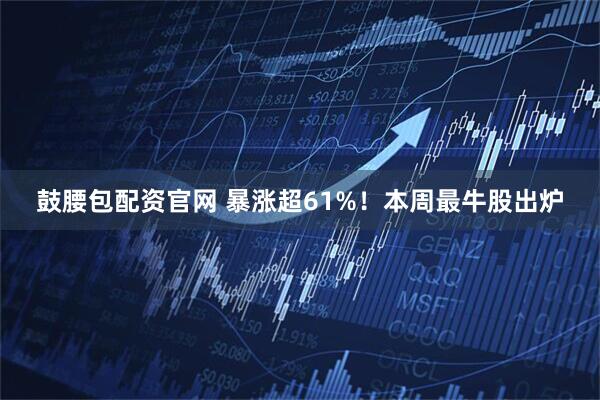 鼓腰包配资官网 暴涨超61%！本周最牛股出炉
