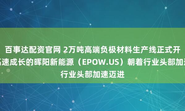 百事达配资官网 2万吨高端负极材料生产线正式开工，高速成长的晖阳新能源（EPOW.US）朝着行业头部加速迈进