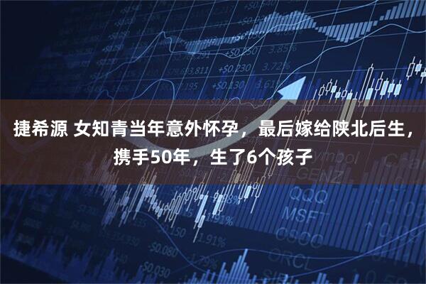 捷希源 女知青当年意外怀孕，最后嫁给陕北后生，携手50年，生了6个孩子