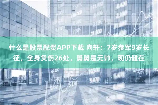什么是股票配资APP下载 向轩：7岁参军9岁长征，全身负伤26处，舅舅是元帅，现仍健在
