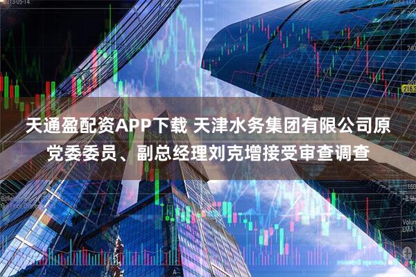 天通盈配资APP下载 天津水务集团有限公司原党委委员、副总经理刘克增接受审查调查