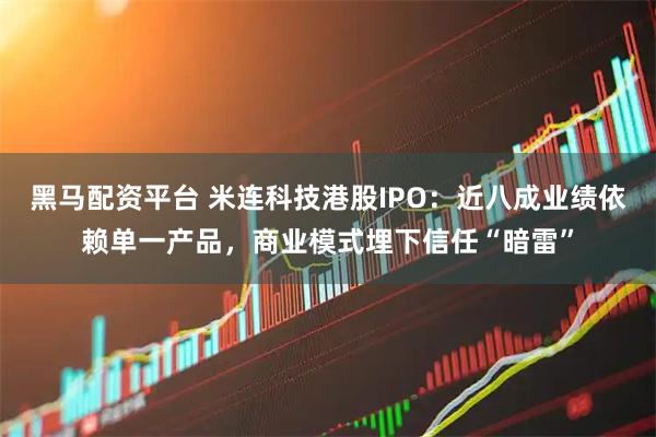 黑马配资平台 米连科技港股IPO：近八成业绩依赖单一产品，商业模式埋下信任“暗雷”