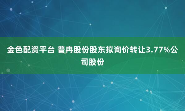 金色配资平台 普冉股份股东拟询价转让3.77%公司股份