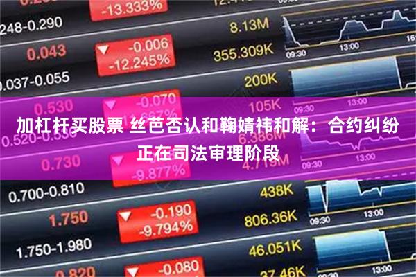 加杠杆买股票 丝芭否认和鞠婧祎和解：合约纠纷正在司法审理阶段