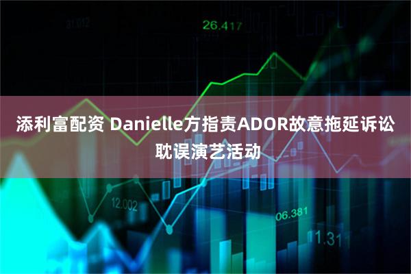 添利富配资 Danielle方指责ADOR故意拖延诉讼 耽误演艺活动