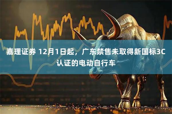 嘉理证券 12月1日起，广东禁售未取得新国标3C认证的电动自行车