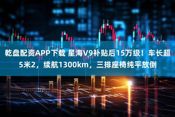 乾盘配资APP下载 星海V9补贴后15万级！车长超5米2，续航1300km，三排座椅纯平放倒