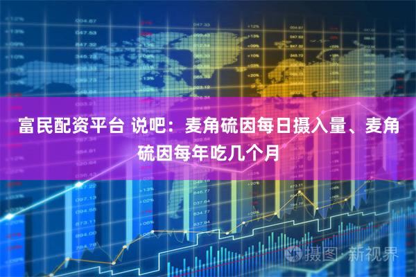 富民配资平台 说吧：麦角硫因每日摄入量、麦角硫因每年吃几个月