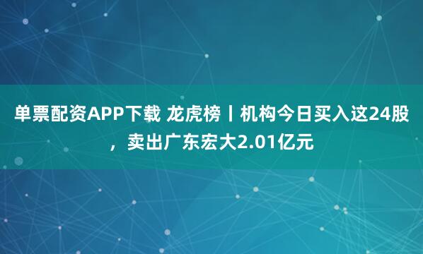 单票配资APP下载 龙虎榜丨机构今日买入这24股，卖出广东宏大2.01亿元