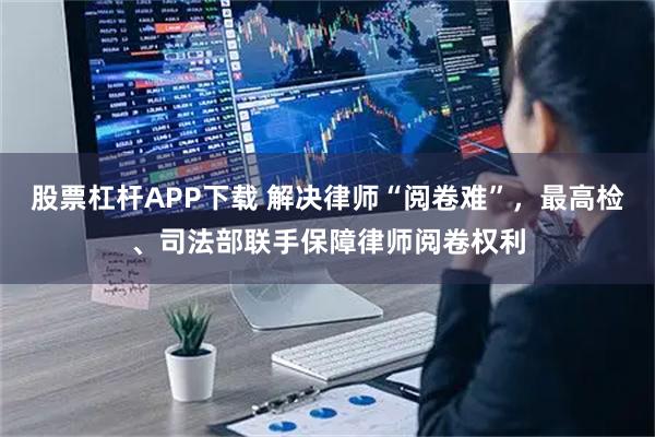 股票杠杆APP下载 解决律师“阅卷难”，最高检、司法部联手保障律师阅卷权利
