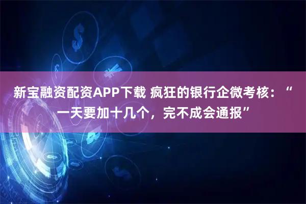 新宝融资配资APP下载 疯狂的银行企微考核：“一天要加十几个，完不成会通报”