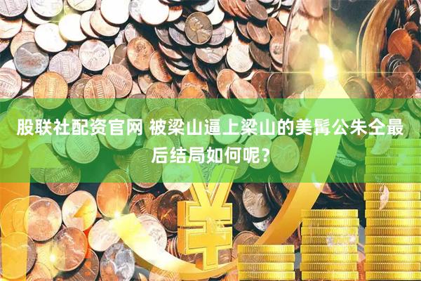 股联社配资官网 被梁山逼上梁山的美髯公朱仝最后结局如何呢？